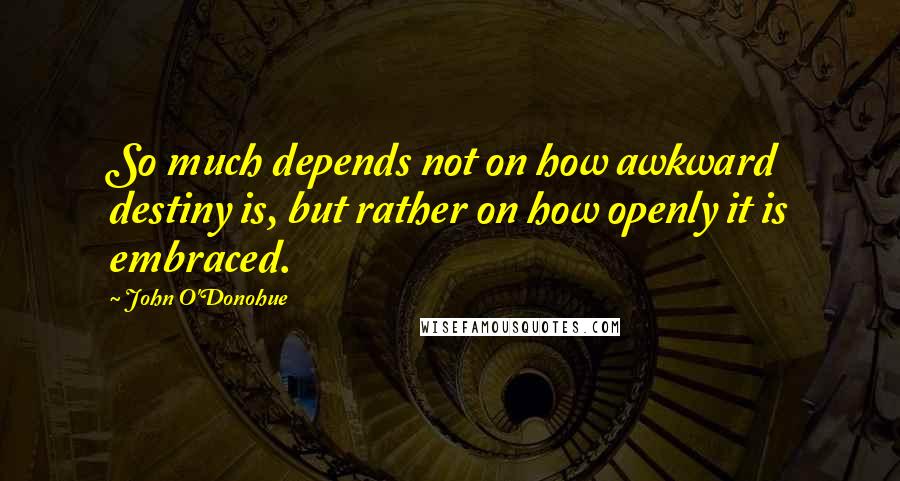 John O'Donohue Quotes: So much depends not on how awkward destiny is, but rather on how openly it is embraced.