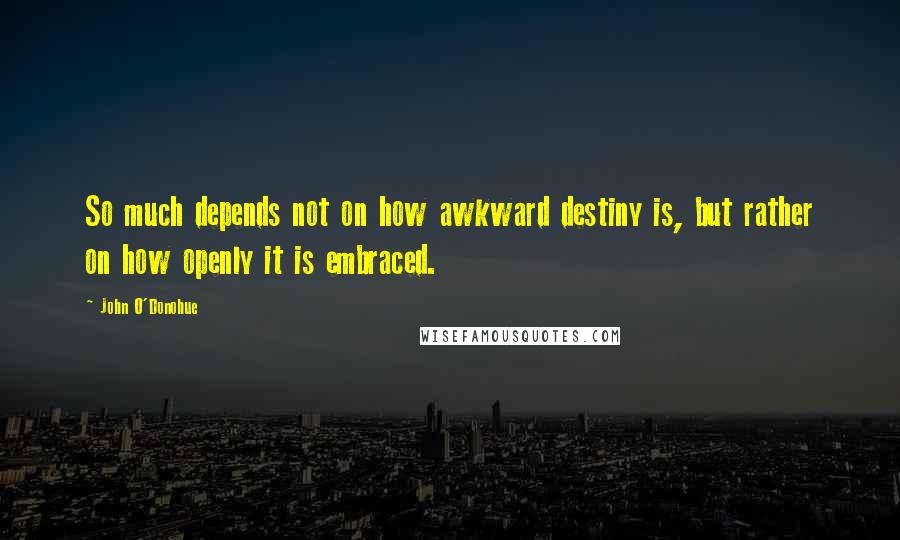 John O'Donohue Quotes: So much depends not on how awkward destiny is, but rather on how openly it is embraced.