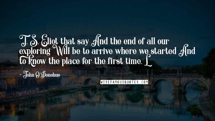 John O'Donohue Quotes: T. S. Eliot that say And the end of all our exploring Will be to arrive where we started And to know the place for the first time. L