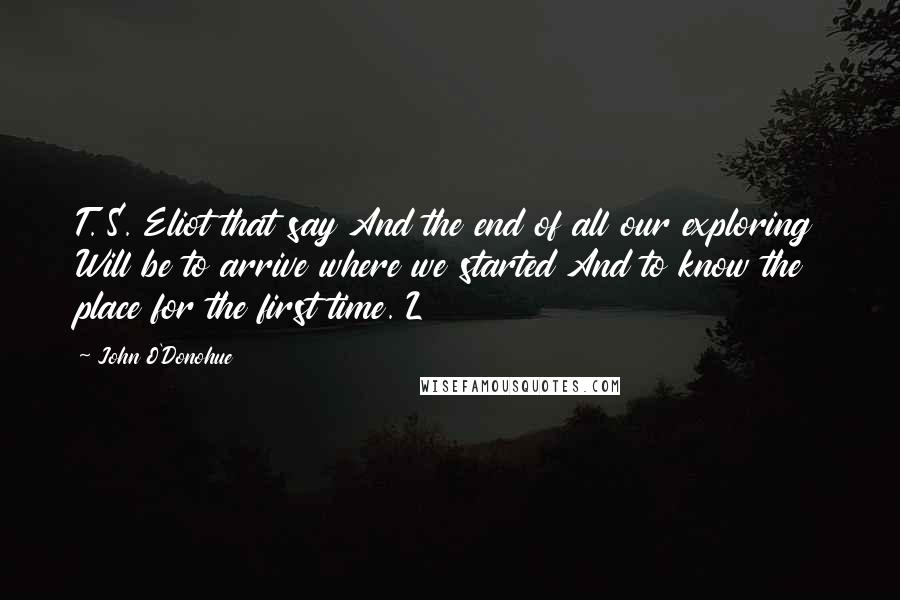 John O'Donohue Quotes: T. S. Eliot that say And the end of all our exploring Will be to arrive where we started And to know the place for the first time. L
