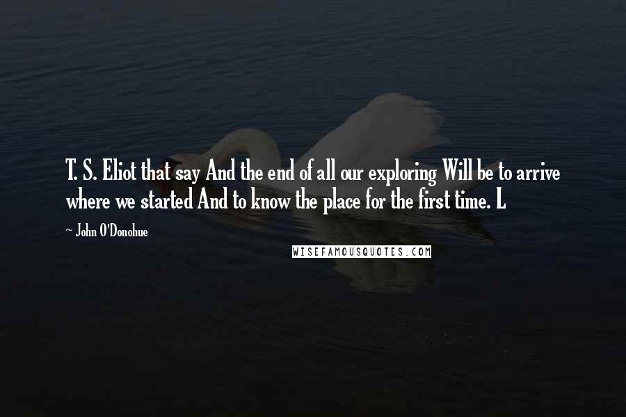 John O'Donohue Quotes: T. S. Eliot that say And the end of all our exploring Will be to arrive where we started And to know the place for the first time. L