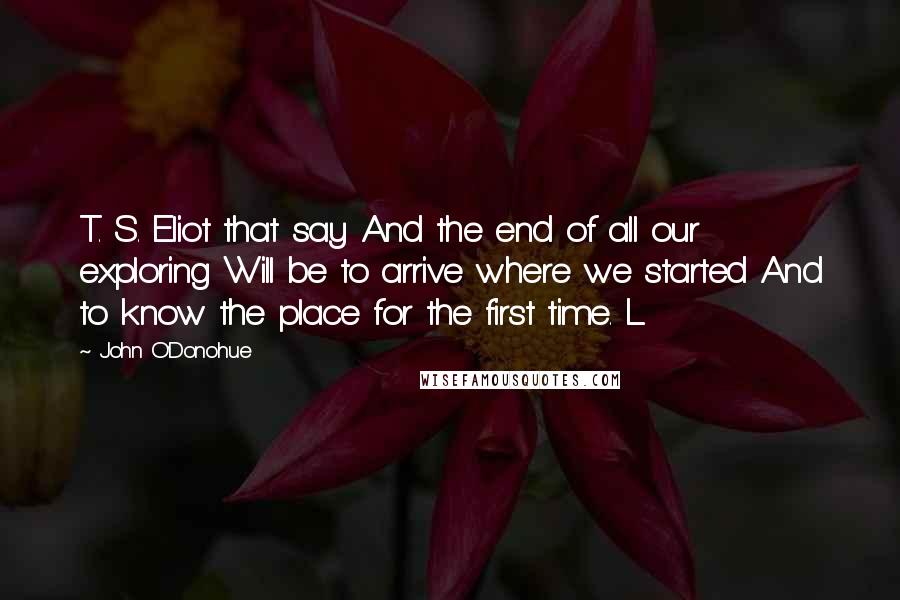 John O'Donohue Quotes: T. S. Eliot that say And the end of all our exploring Will be to arrive where we started And to know the place for the first time. L