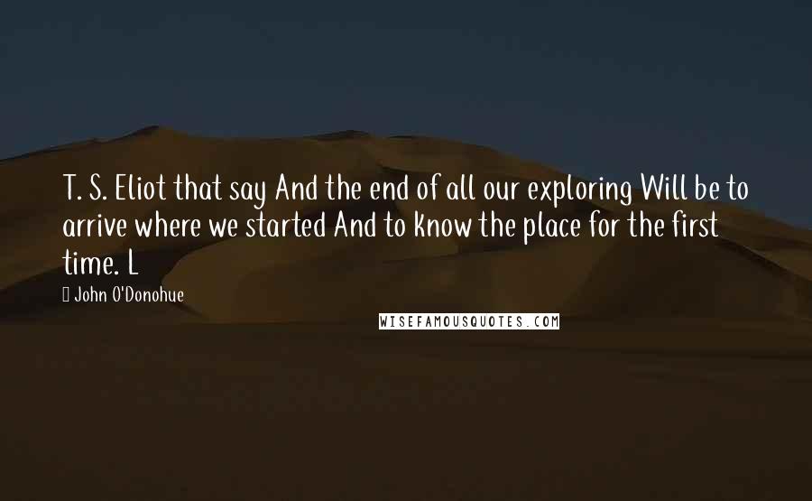 John O'Donohue Quotes: T. S. Eliot that say And the end of all our exploring Will be to arrive where we started And to know the place for the first time. L