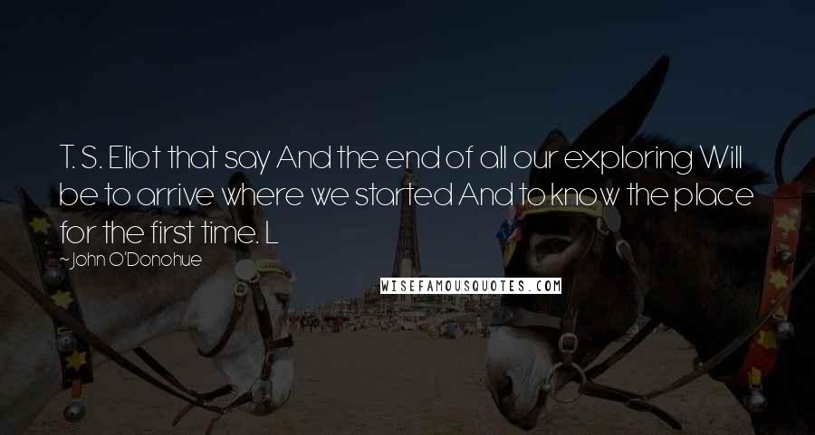 John O'Donohue Quotes: T. S. Eliot that say And the end of all our exploring Will be to arrive where we started And to know the place for the first time. L