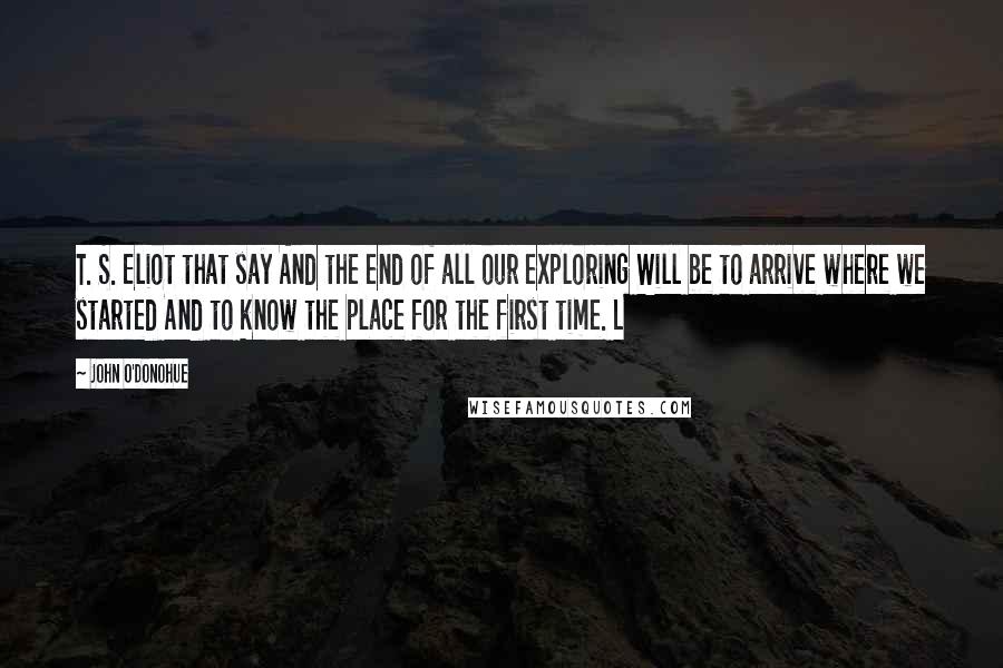 John O'Donohue Quotes: T. S. Eliot that say And the end of all our exploring Will be to arrive where we started And to know the place for the first time. L