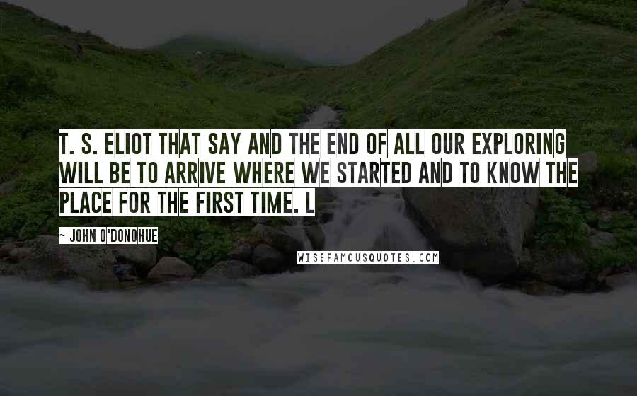 John O'Donohue Quotes: T. S. Eliot that say And the end of all our exploring Will be to arrive where we started And to know the place for the first time. L