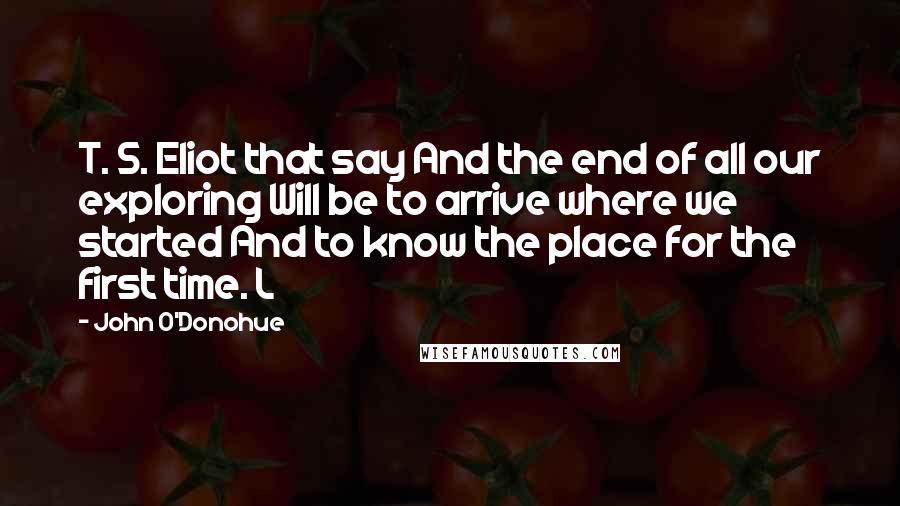 John O'Donohue Quotes: T. S. Eliot that say And the end of all our exploring Will be to arrive where we started And to know the place for the first time. L