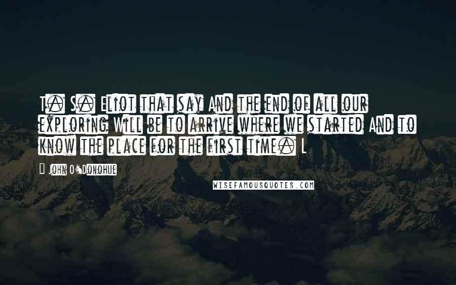 John O'Donohue Quotes: T. S. Eliot that say And the end of all our exploring Will be to arrive where we started And to know the place for the first time. L