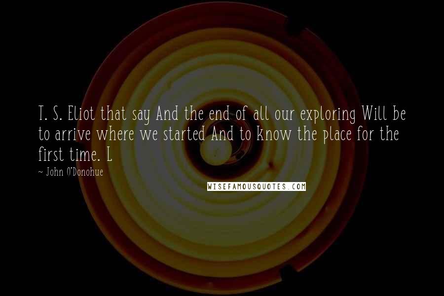 John O'Donohue Quotes: T. S. Eliot that say And the end of all our exploring Will be to arrive where we started And to know the place for the first time. L