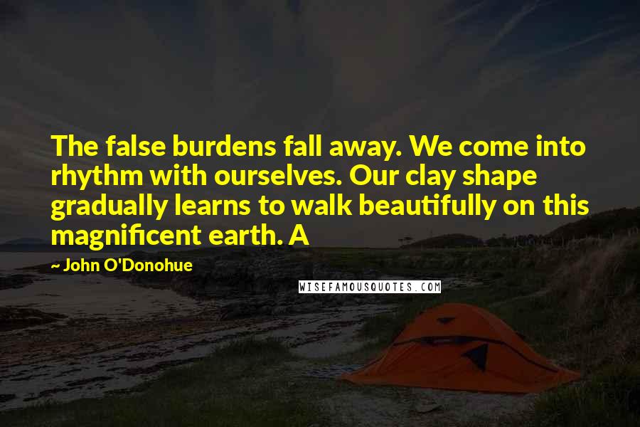 John O'Donohue Quotes: The false burdens fall away. We come into rhythm with ourselves. Our clay shape gradually learns to walk beautifully on this magnificent earth. A