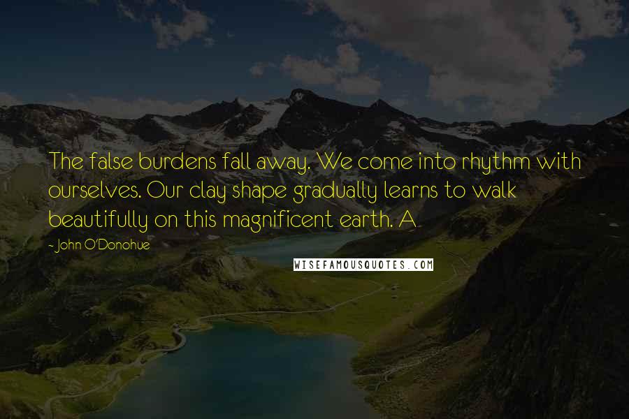 John O'Donohue Quotes: The false burdens fall away. We come into rhythm with ourselves. Our clay shape gradually learns to walk beautifully on this magnificent earth. A