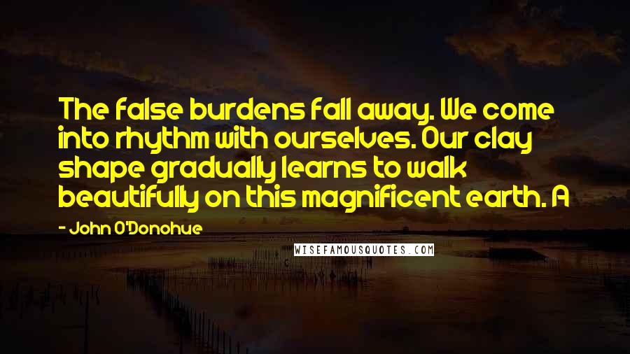 John O'Donohue Quotes: The false burdens fall away. We come into rhythm with ourselves. Our clay shape gradually learns to walk beautifully on this magnificent earth. A