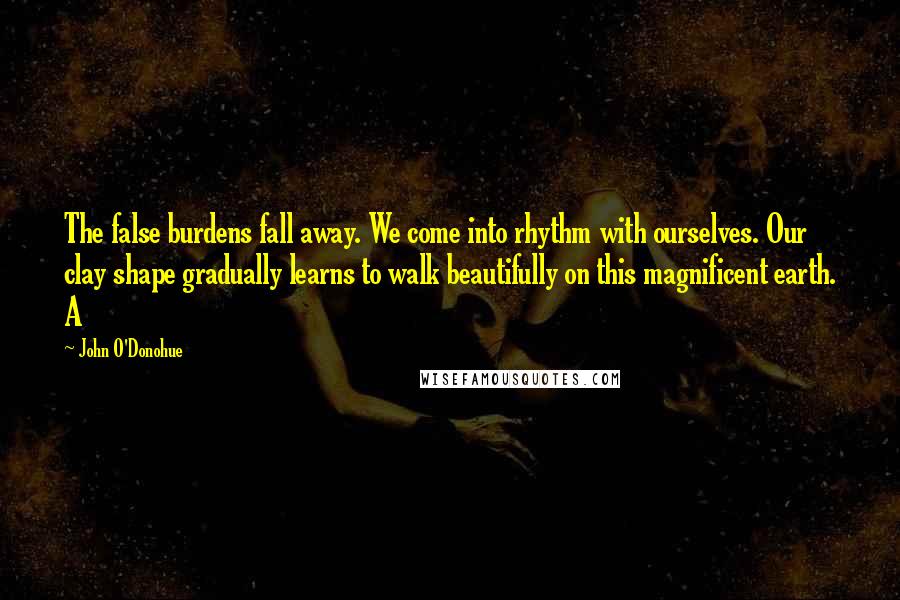 John O'Donohue Quotes: The false burdens fall away. We come into rhythm with ourselves. Our clay shape gradually learns to walk beautifully on this magnificent earth. A