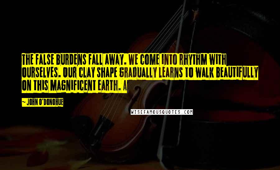 John O'Donohue Quotes: The false burdens fall away. We come into rhythm with ourselves. Our clay shape gradually learns to walk beautifully on this magnificent earth. A