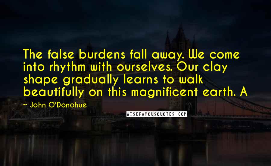 John O'Donohue Quotes: The false burdens fall away. We come into rhythm with ourselves. Our clay shape gradually learns to walk beautifully on this magnificent earth. A