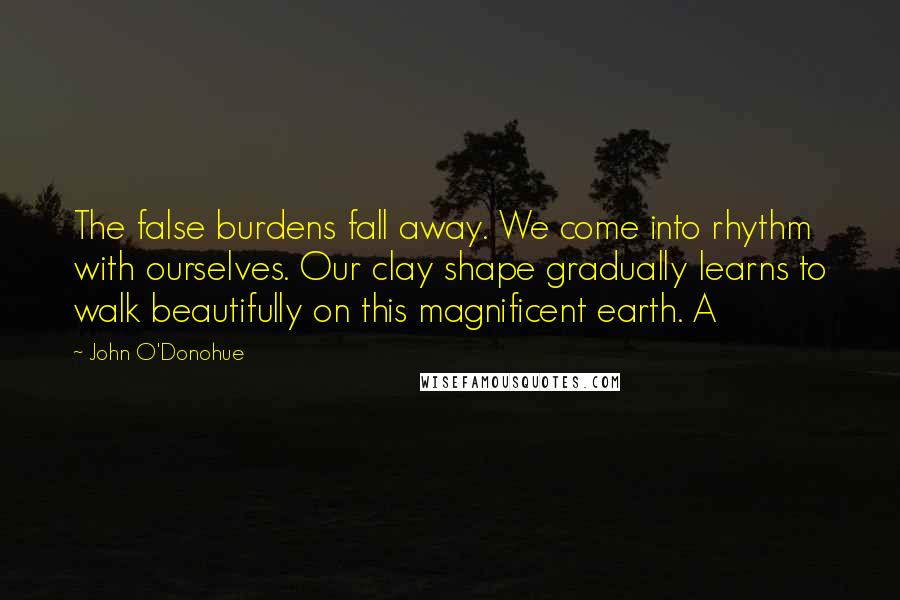 John O'Donohue Quotes: The false burdens fall away. We come into rhythm with ourselves. Our clay shape gradually learns to walk beautifully on this magnificent earth. A