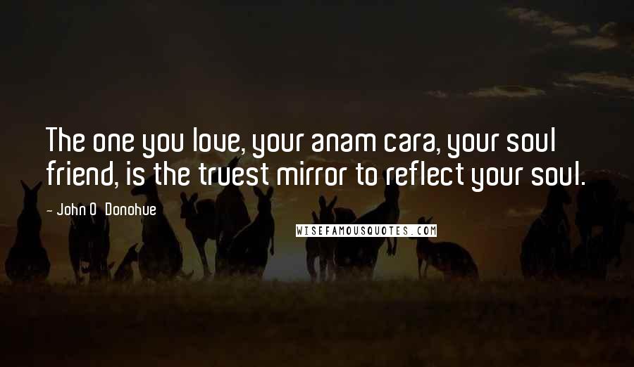 John O'Donohue Quotes: The one you love, your anam cara, your soul friend, is the truest mirror to reflect your soul.