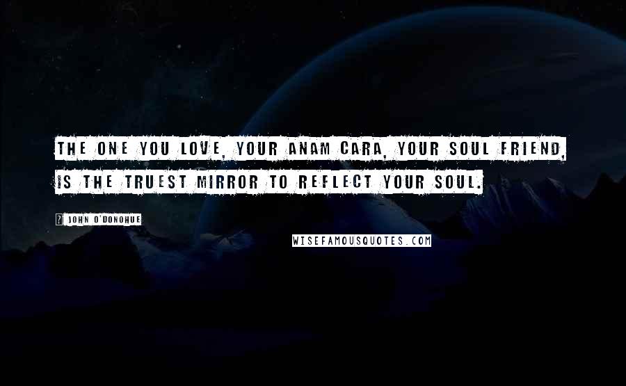 John O'Donohue Quotes: The one you love, your anam cara, your soul friend, is the truest mirror to reflect your soul.