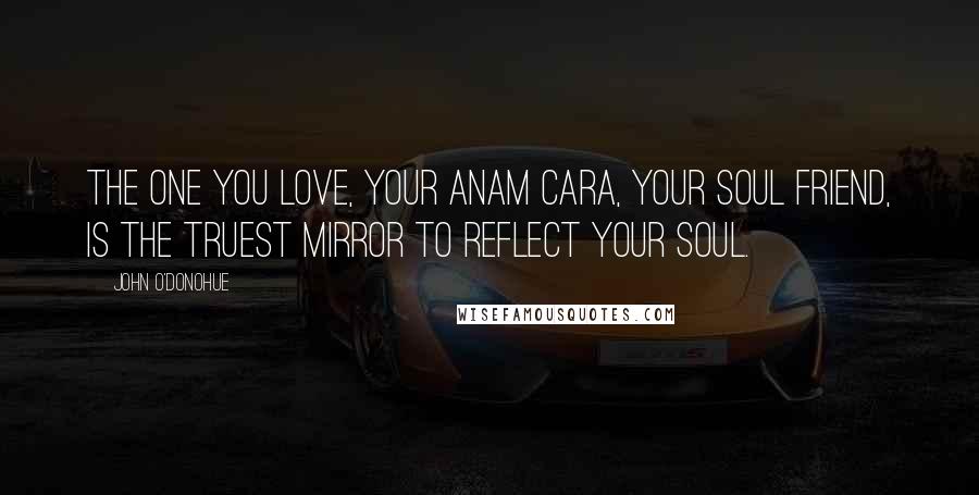 John O'Donohue Quotes: The one you love, your anam cara, your soul friend, is the truest mirror to reflect your soul.