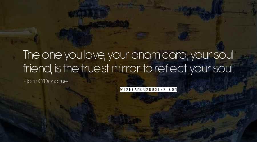 John O'Donohue Quotes: The one you love, your anam cara, your soul friend, is the truest mirror to reflect your soul.