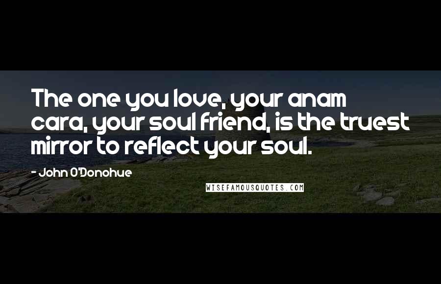 John O'Donohue Quotes: The one you love, your anam cara, your soul friend, is the truest mirror to reflect your soul.