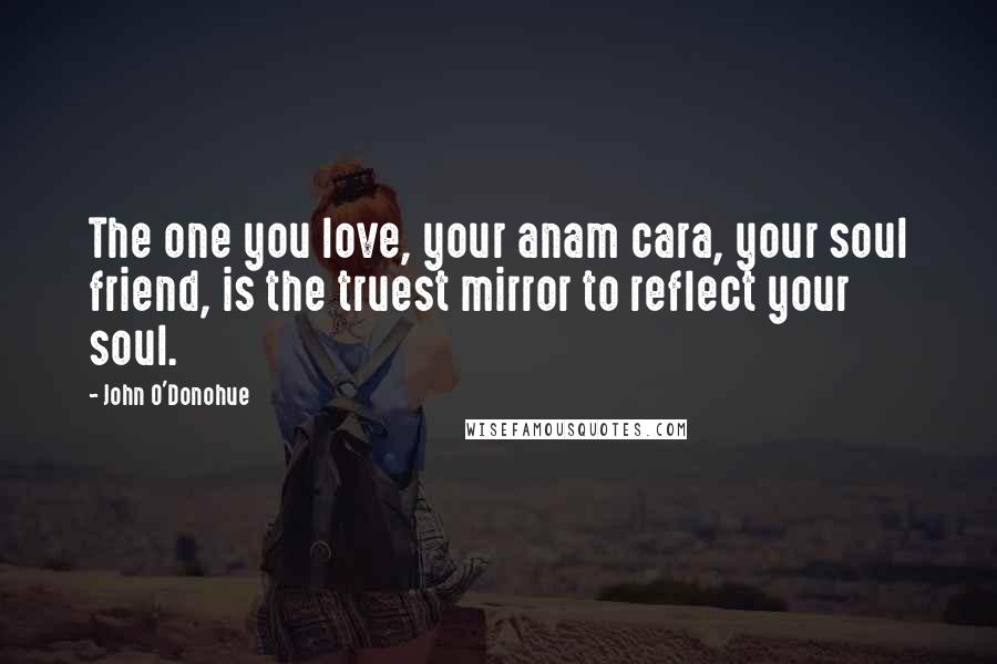 John O'Donohue Quotes: The one you love, your anam cara, your soul friend, is the truest mirror to reflect your soul.