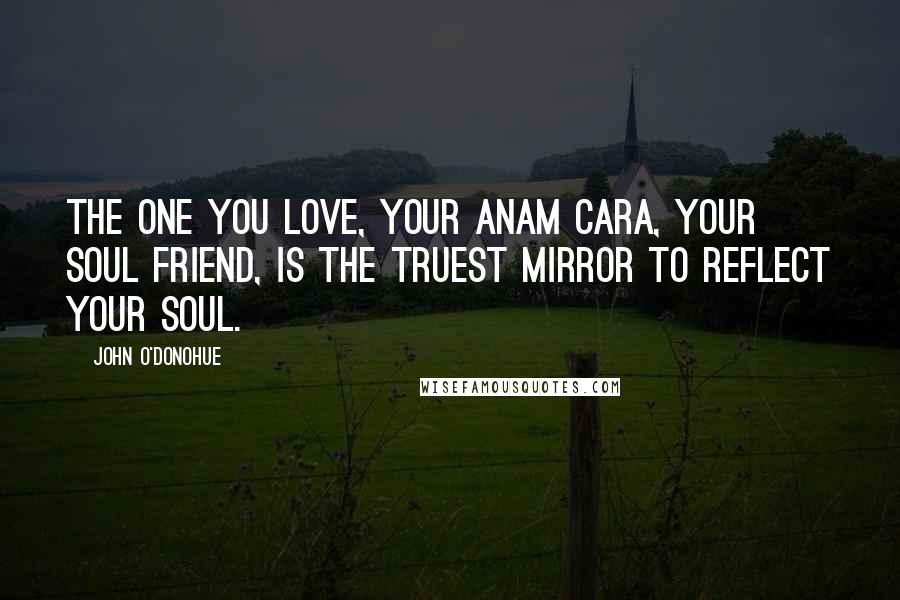 John O'Donohue Quotes: The one you love, your anam cara, your soul friend, is the truest mirror to reflect your soul.