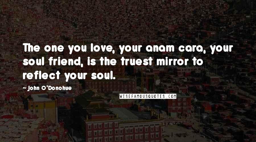 John O'Donohue Quotes: The one you love, your anam cara, your soul friend, is the truest mirror to reflect your soul.
