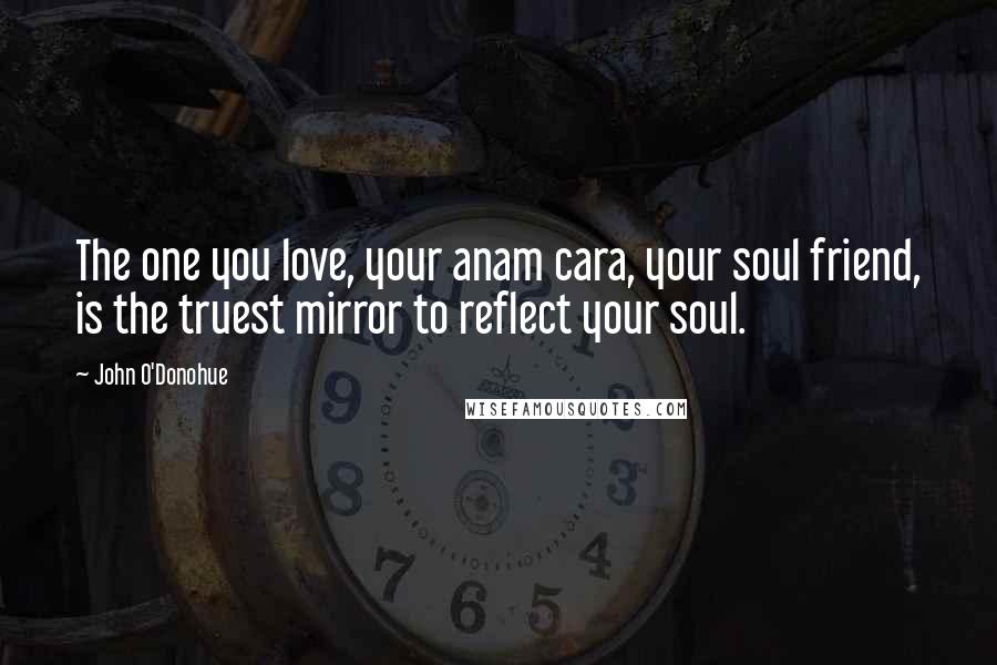 John O'Donohue Quotes: The one you love, your anam cara, your soul friend, is the truest mirror to reflect your soul.