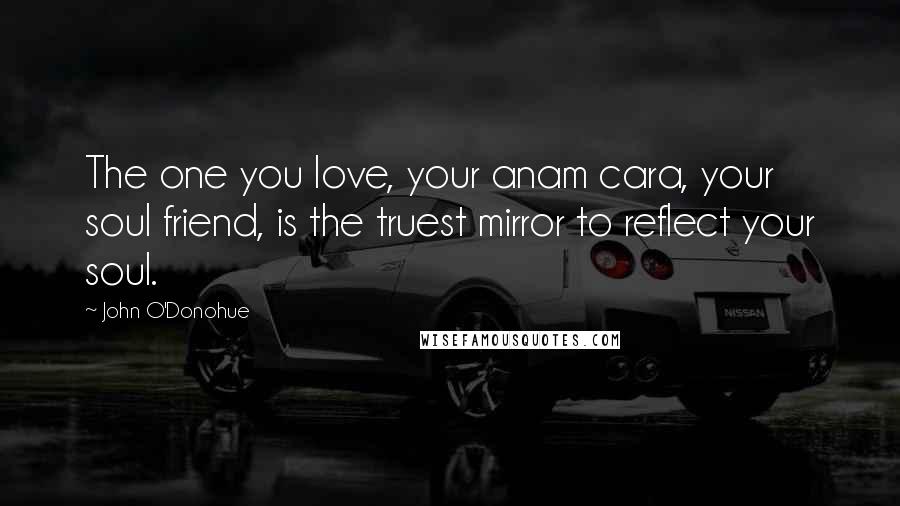 John O'Donohue Quotes: The one you love, your anam cara, your soul friend, is the truest mirror to reflect your soul.