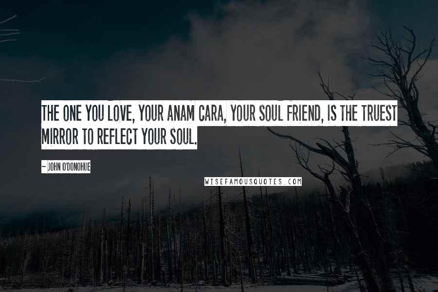 John O'Donohue Quotes: The one you love, your anam cara, your soul friend, is the truest mirror to reflect your soul.