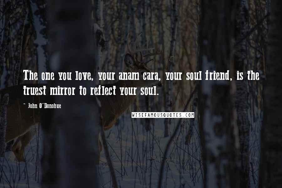 John O'Donohue Quotes: The one you love, your anam cara, your soul friend, is the truest mirror to reflect your soul.