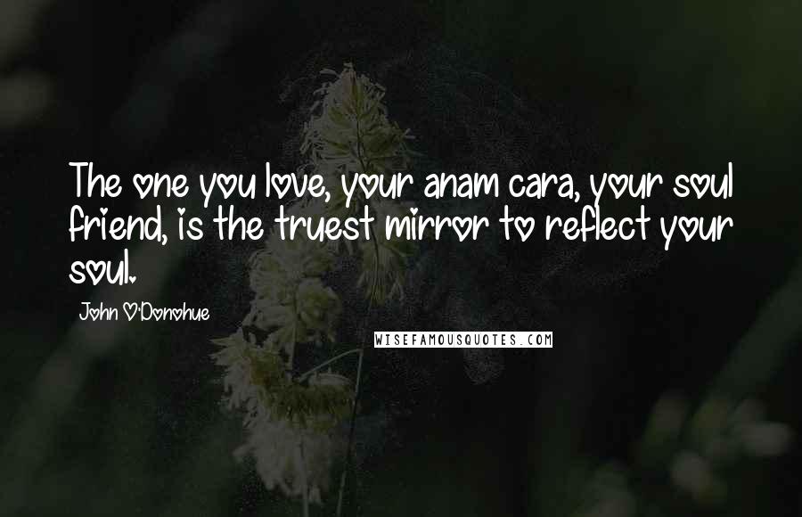 John O'Donohue Quotes: The one you love, your anam cara, your soul friend, is the truest mirror to reflect your soul.