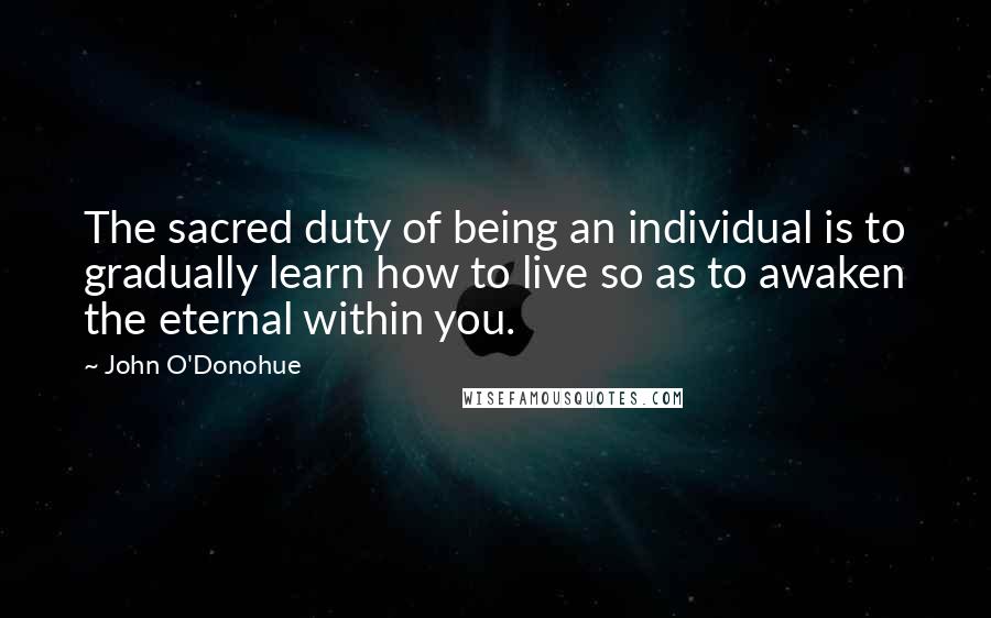 John O'Donohue Quotes: The sacred duty of being an individual is to gradually learn how to live so as to awaken the eternal within you.