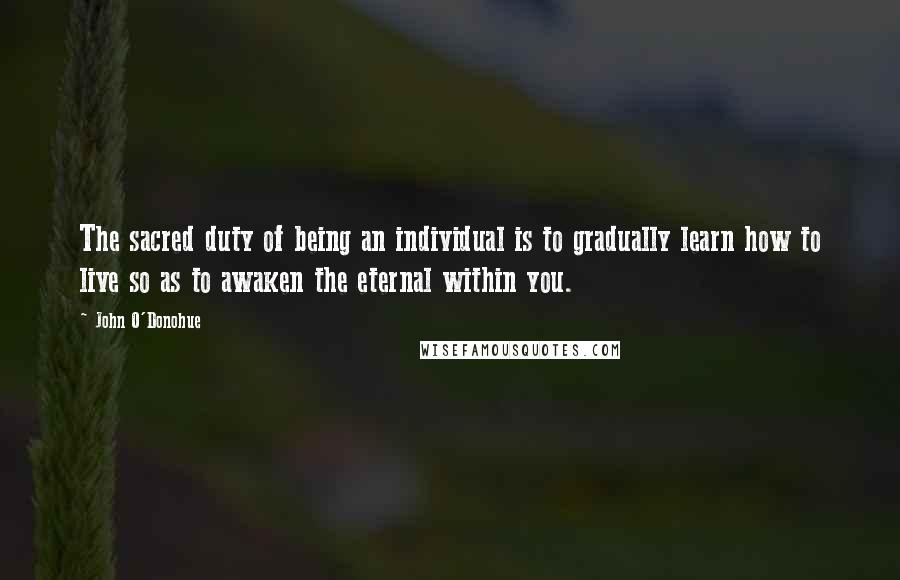 John O'Donohue Quotes: The sacred duty of being an individual is to gradually learn how to live so as to awaken the eternal within you.