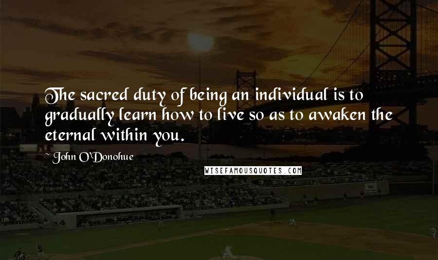 John O'Donohue Quotes: The sacred duty of being an individual is to gradually learn how to live so as to awaken the eternal within you.