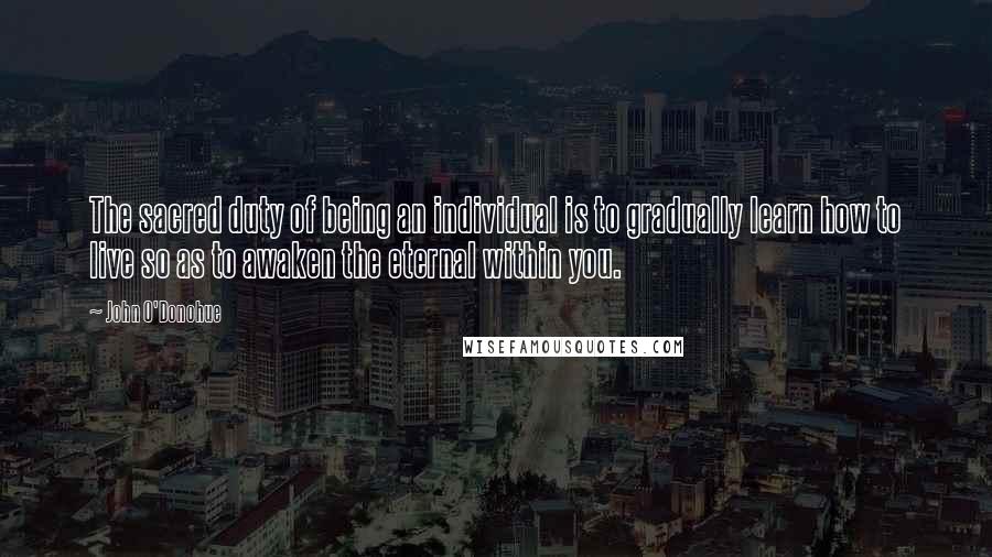 John O'Donohue Quotes: The sacred duty of being an individual is to gradually learn how to live so as to awaken the eternal within you.