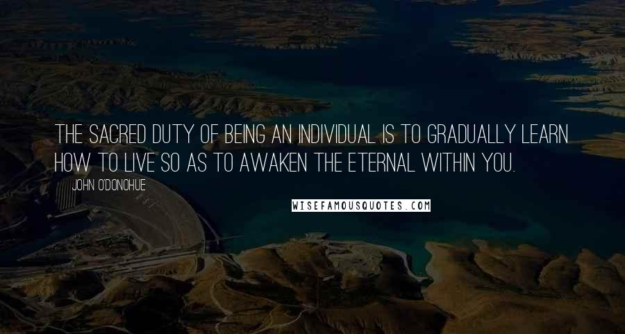 John O'Donohue Quotes: The sacred duty of being an individual is to gradually learn how to live so as to awaken the eternal within you.