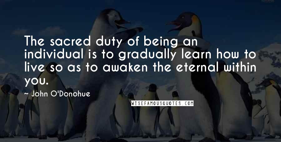 John O'Donohue Quotes: The sacred duty of being an individual is to gradually learn how to live so as to awaken the eternal within you.