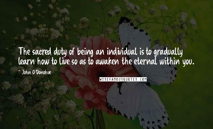 John O'Donohue Quotes: The sacred duty of being an individual is to gradually learn how to live so as to awaken the eternal within you.