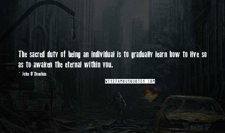 John O'Donohue Quotes: The sacred duty of being an individual is to gradually learn how to live so as to awaken the eternal within you.