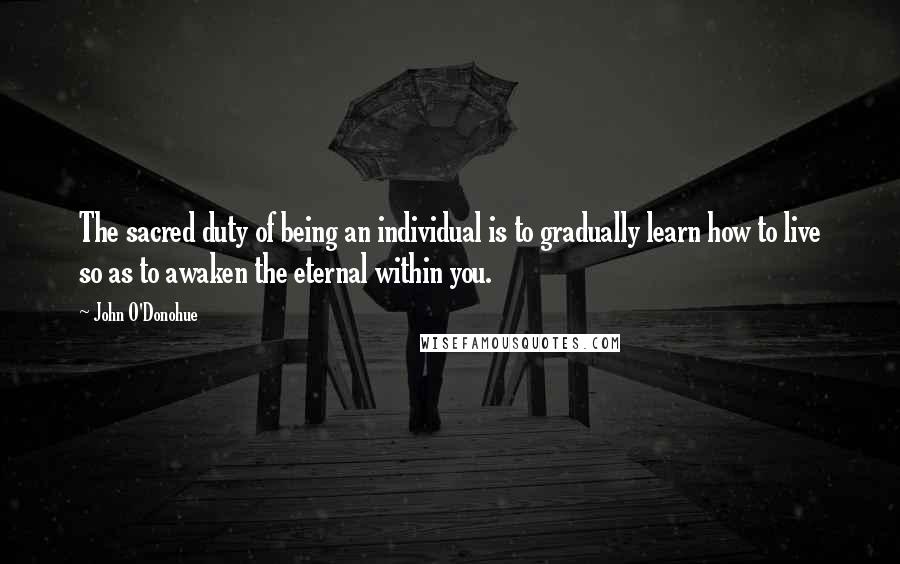 John O'Donohue Quotes: The sacred duty of being an individual is to gradually learn how to live so as to awaken the eternal within you.