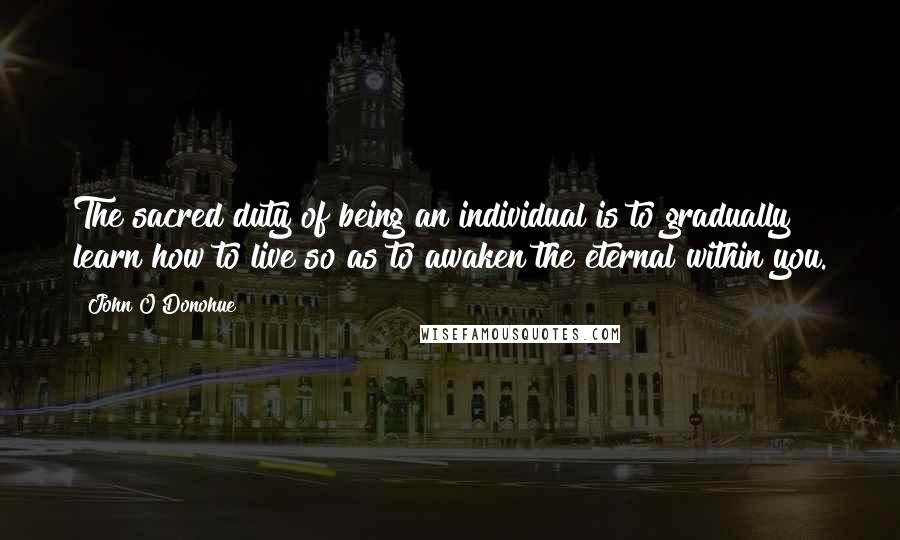 John O'Donohue Quotes: The sacred duty of being an individual is to gradually learn how to live so as to awaken the eternal within you.