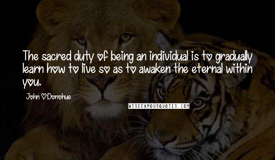 John O'Donohue Quotes: The sacred duty of being an individual is to gradually learn how to live so as to awaken the eternal within you.