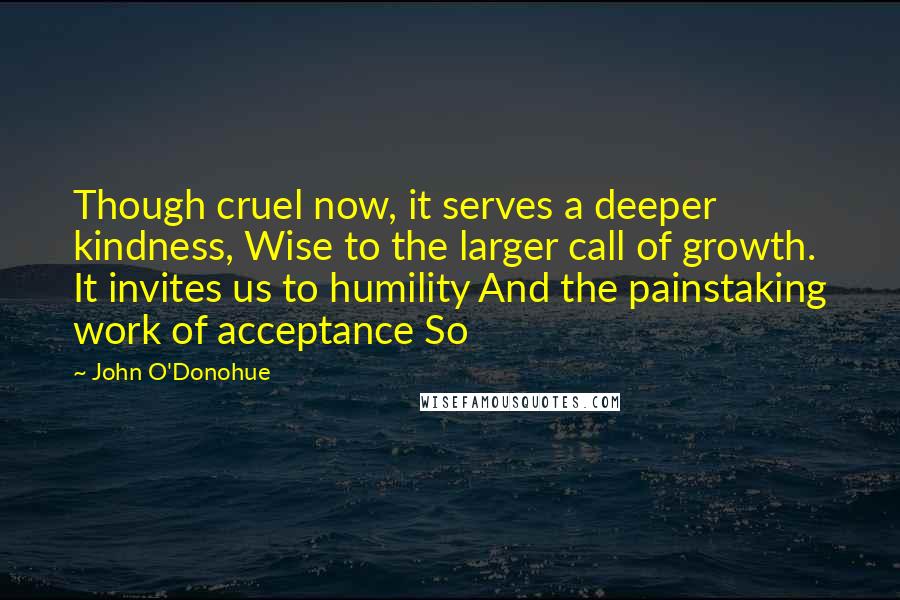 John O'Donohue Quotes: Though cruel now, it serves a deeper kindness, Wise to the larger call of growth. It invites us to humility And the painstaking work of acceptance So