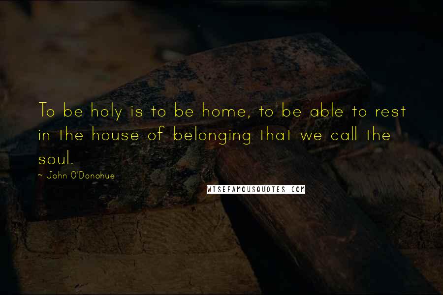 John O'Donohue Quotes: To be holy is to be home, to be able to rest in the house of belonging that we call the soul.