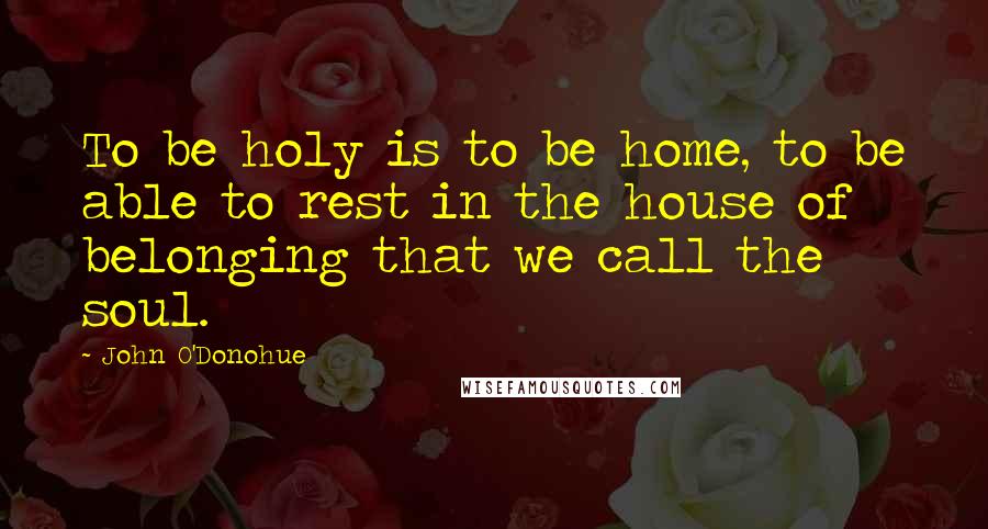 John O'Donohue Quotes: To be holy is to be home, to be able to rest in the house of belonging that we call the soul.