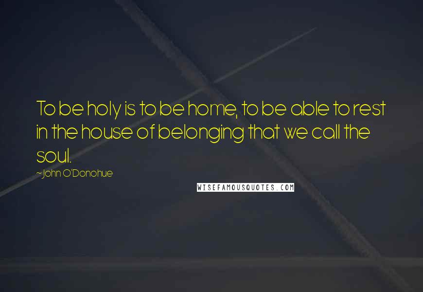 John O'Donohue Quotes: To be holy is to be home, to be able to rest in the house of belonging that we call the soul.