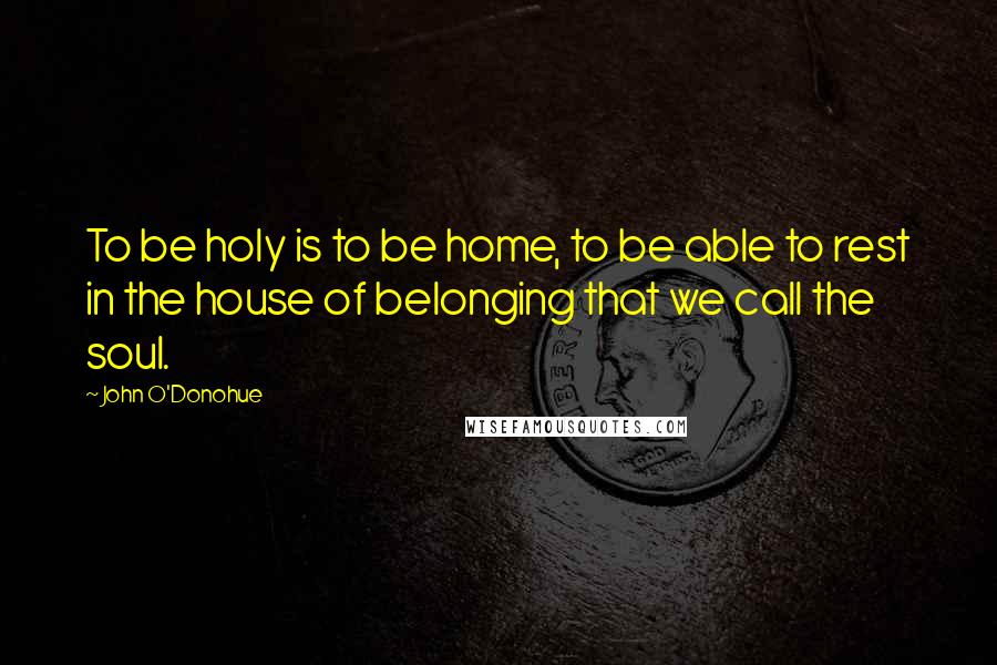 John O'Donohue Quotes: To be holy is to be home, to be able to rest in the house of belonging that we call the soul.