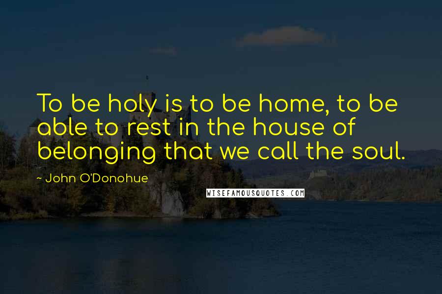 John O'Donohue Quotes: To be holy is to be home, to be able to rest in the house of belonging that we call the soul.